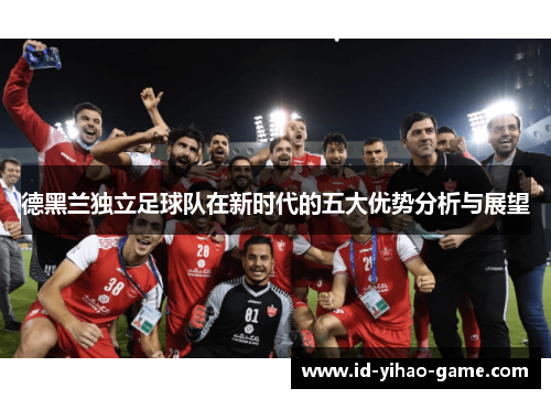 德黑兰独立足球队在新时代的五大优势分析与展望 德黑兰独立足球队在新时代的五大优势分析与展望