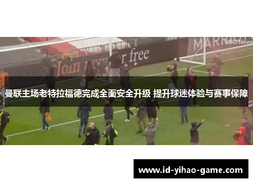 曼联主场老特拉福德完成全面安全升级 提升球迷体验与赛事保障 曼联主场老特拉福德完成全面安全升级 提升球迷体验与赛事保障