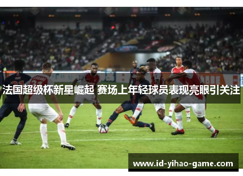 法国超级杯新星崛起 赛场上年轻球员表现亮眼引关注 法国超级杯新星崛起 赛场上年轻球员表现亮眼引关注