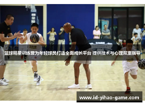 篮球明星训练营为年轻球员打造全面成长平台 提供技术与心理双重指导