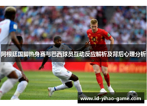 阿根廷国脚热身赛与巴西球员互动反应解析及背后心理分析