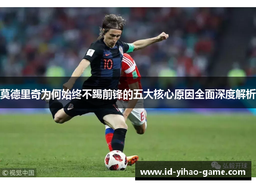 莫德里奇为何始终不踢前锋的五大核心原因全面深度解析 莫德里奇为何始终不踢前锋的五大核心原因全面深度解析
